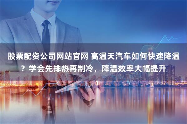 股票配资公司网站官网 高温天汽车如何快速降温？学会先排热再制冷，降温效率大幅提升