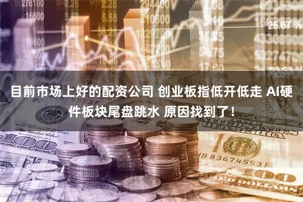 目前市场上好的配资公司 创业板指低开低走 AI硬件板块尾盘跳水 原因找到了！