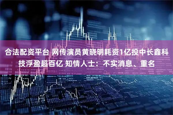合法配资平台 网传演员黄晓明耗资1亿投中长鑫科技浮盈超百亿 知情人士：不实消息、重名